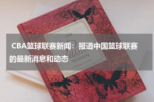  CBA篮球联赛新闻：报道中国篮球联赛的最新消息和动态