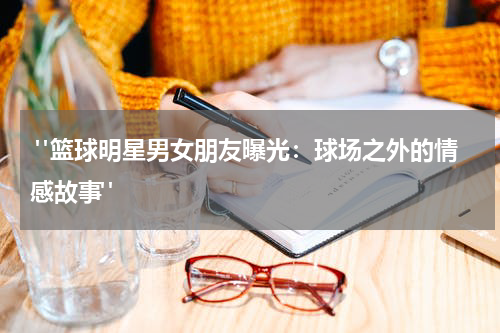 "篮球明星男女朋友曝光：球场之外的情感故事"