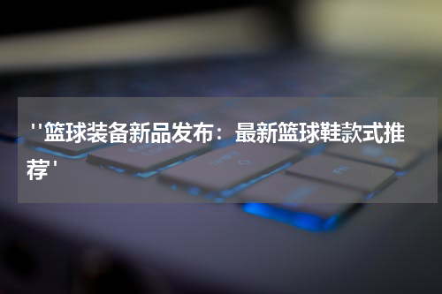  "篮球装备新品发布：最新篮球鞋款式推荐"