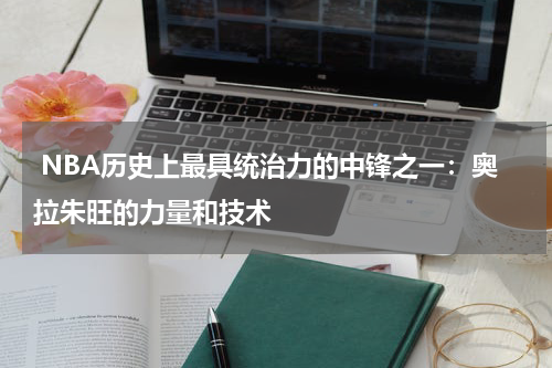  NBA历史上最具统治力的中锋之一：奥拉朱旺的力量和技术