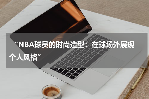  “NBA球员的时尚造型：在球场外展现个人风格”