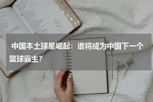  中国本土球星崛起：谁将成为中国下一个篮球霸主？