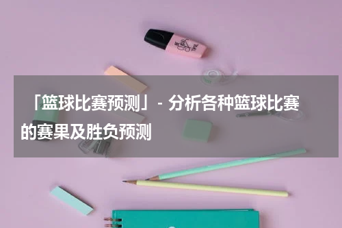  「篮球比赛预测」- 分析各种篮球比赛的赛果及胜负预测