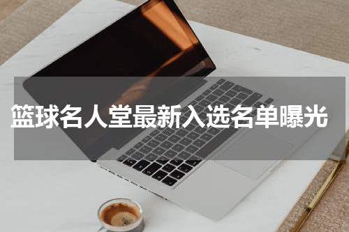  篮球名人堂最新入选名单曝光