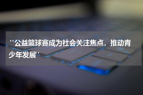  "公益篮球赛成为社会关注焦点，推动青少年发展"