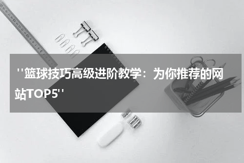  "篮球技巧高级进阶教学：为你推荐的网站TOP5"