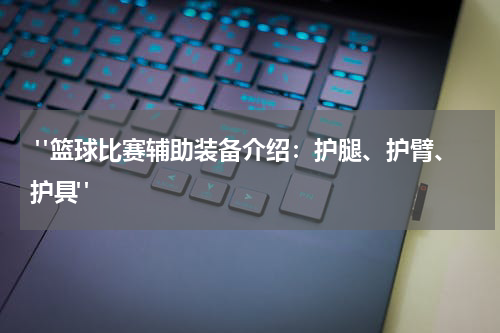  "篮球比赛辅助装备介绍：护腿、护臂、护具"