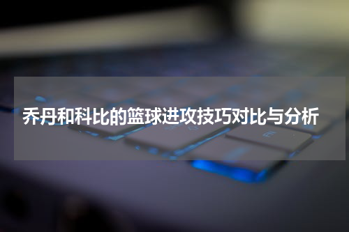  乔丹和科比的篮球进攻技巧对比与分析