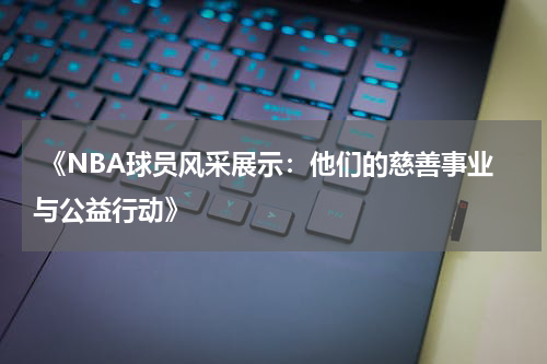  《NBA球员风采展示：他们的慈善事业与公益行动》