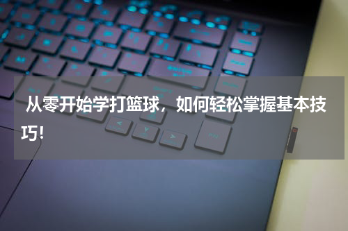  从零开始学打篮球，如何轻松掌握基本技巧！