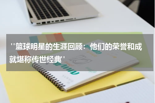  "篮球明星的生涯回顾：他们的荣誉和成就堪称传世经典"