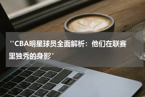  "CBA明星球员全面解析：他们在联赛里独秀的身影"