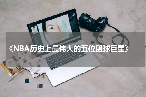  《NBA历史上最伟大的五位篮球巨星》