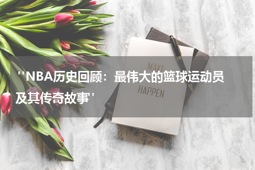  "NBA历史回顾：最伟大的篮球运动员及其传奇故事"
