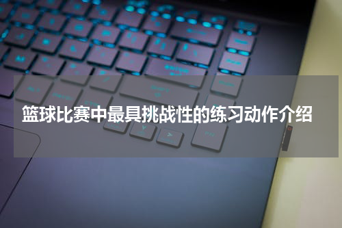  篮球比赛中最具挑战性的练习动作介绍