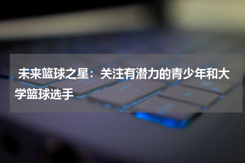  未来篮球之星：关注有潜力的青少年和大学篮球选手
