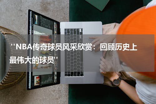  "NBA传奇球员风采欣赏：回顾历史上最伟大的球员"