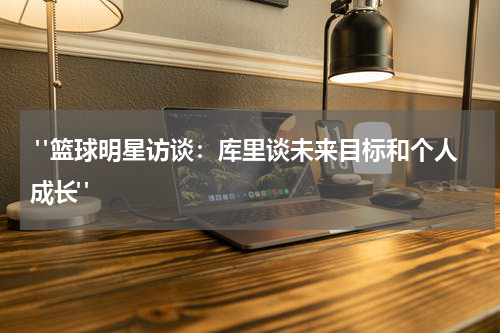  "篮球明星访谈：库里谈未来目标和个人成长"