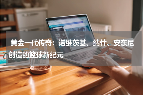  黄金一代传奇：诺维茨基、纳什、安东尼创造的篮球新纪元