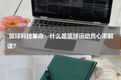  篮球科技革命：什么是篮球运动员心率解读？
