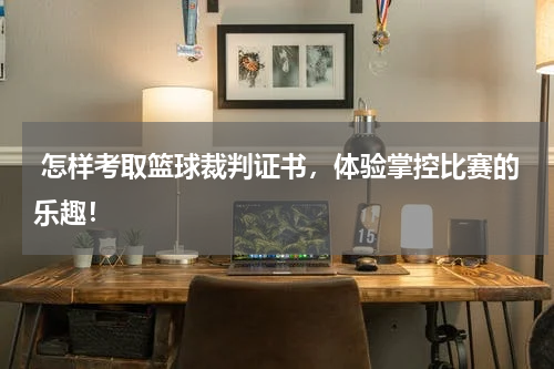  怎样考取篮球裁判证书，体验掌控比赛的乐趣！