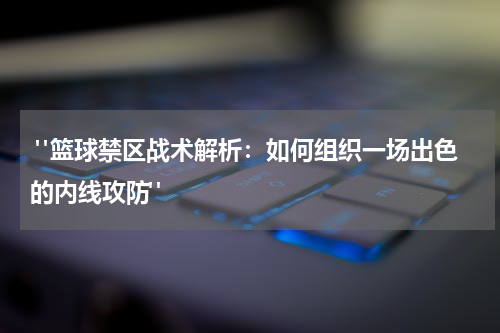  "篮球禁区战术解析：如何组织一场出色的内线攻防"