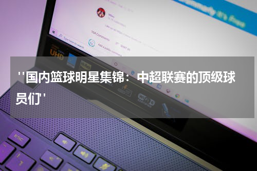  "国内篮球明星集锦：中超联赛的顶级球员们"