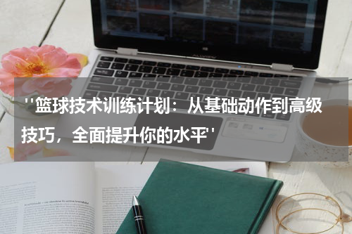  "篮球技术训练计划：从基础动作到高级技巧，全面提升你的水平"