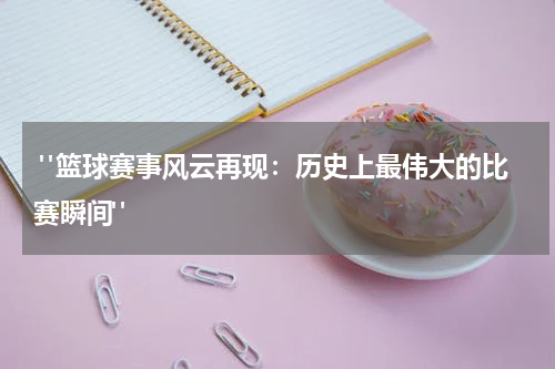  "篮球赛事风云再现：历史上最伟大的比赛瞬间"
