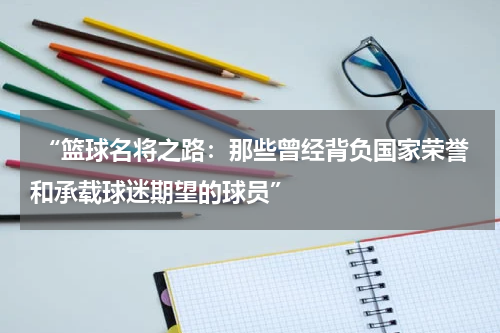  “篮球名将之路：那些曾经背负国家荣誉和承载球迷期望的球员”