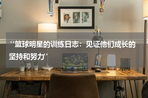  "篮球明星的训练日志：见证他们成长的坚持和努力"