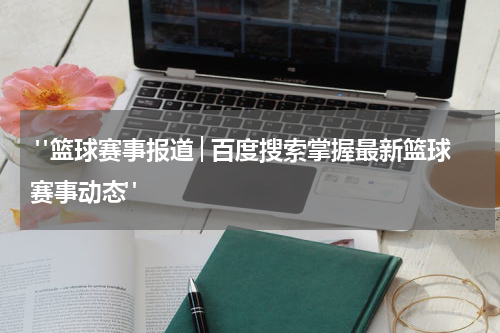  "篮球赛事报道│百度搜索掌握最新篮球赛事动态"