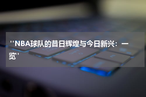  "NBA球队的昔日辉煌与今日新兴：一览"