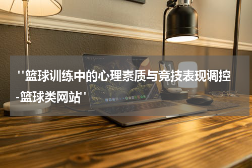  "篮球训练中的心理素质与竞技表现调控-篮球类网站"