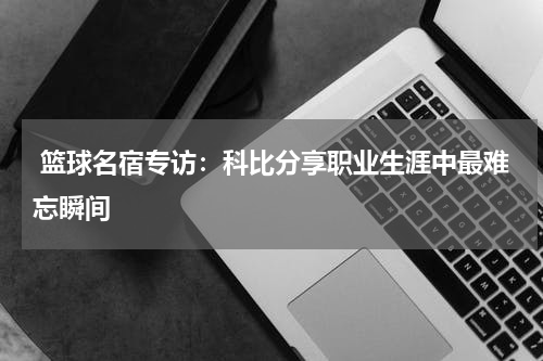  篮球名宿专访：科比分享职业生涯中最难忘瞬间