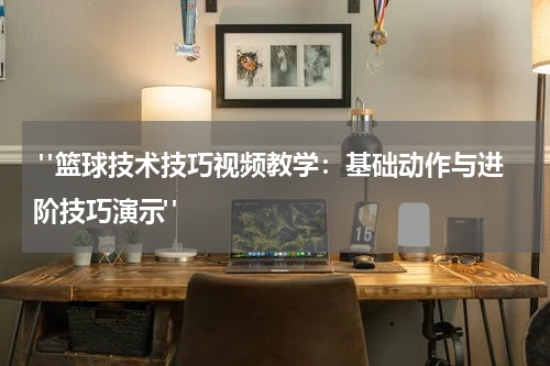  "篮球技术技巧视频教学：基础动作与进阶技巧演示"