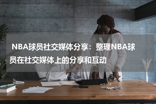  NBA球员社交媒体分享：整理NBA球员在社交媒体上的分享和互动
