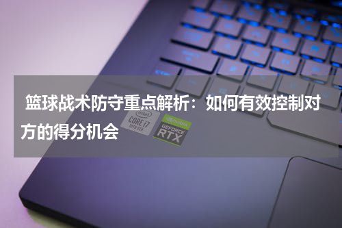  篮球战术防守重点解析：如何有效控制对方的得分机会