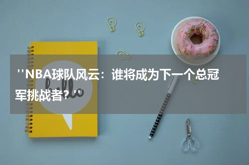  "NBA球队风云：谁将成为下一个总冠军挑战者？"