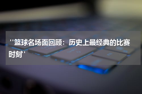  "篮球名场面回顾：历史上最经典的比赛时刻"