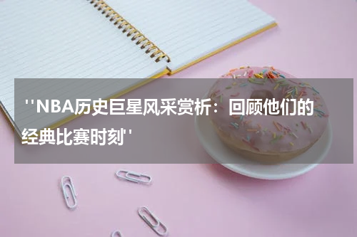 "NBA历史巨星风采赏析：回顾他们的经典比赛时刻"