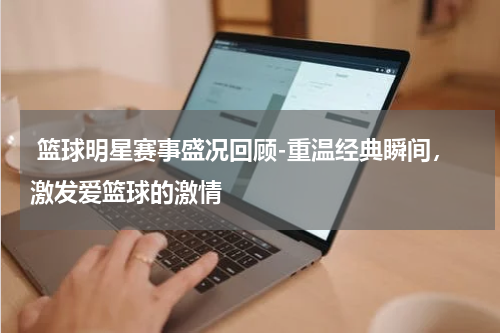  篮球明星赛事盛况回顾-重温经典瞬间，激发爱篮球的激情
