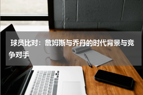 球员比对：詹姆斯与乔丹的时代背景与竞争对手
