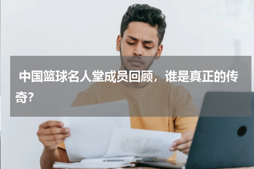  中国篮球名人堂成员回顾，谁是真正的传奇？