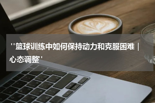  "篮球训练中如何保持动力和克服困难｜心态调整"