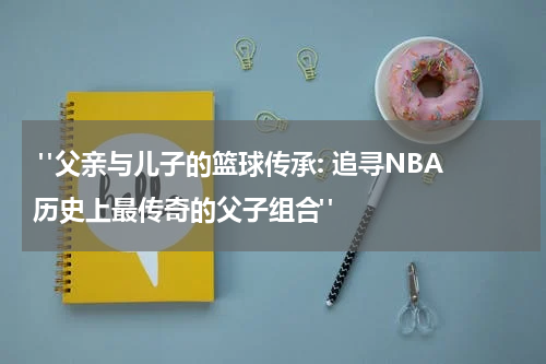  "父亲与儿子的篮球传承: 追寻NBA历史上最传奇的父子组合"