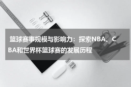  篮球赛事规模与影响力：探索NBA、CBA和世界杯篮球赛的发展历程
