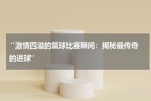  "激情四溢的篮球比赛瞬间：揭秘最传奇的进球"
