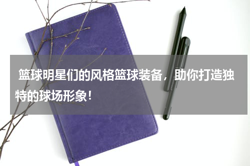  篮球明星们的风格篮球装备，助你打造独特的球场形象！