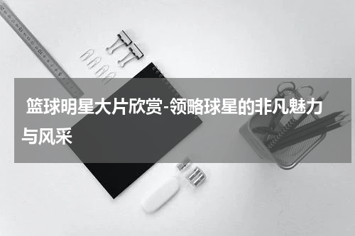  篮球明星大片欣赏-领略球星的非凡魅力与风采